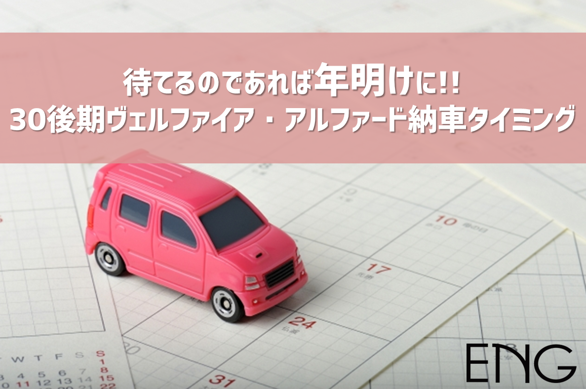 待てるなら年明けに 30後期ヴェルファイア アルファード納車タイミング 車買取 査定なら高額買取のeng